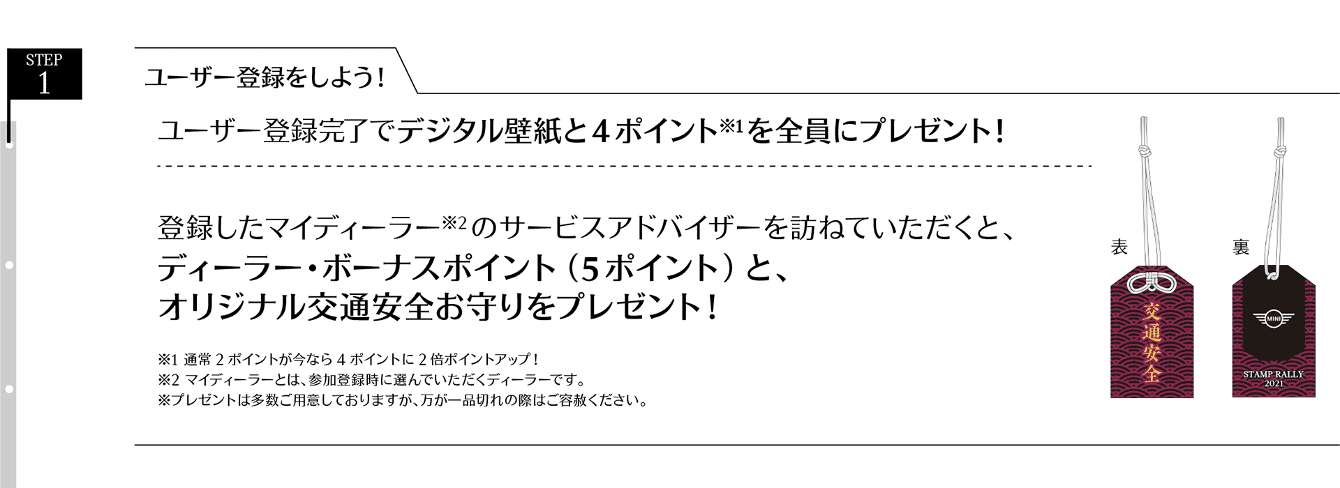 STEP 1. ユーザー登録をしよう!ユーザー登録完了でデジタル壁紙と 2 ポイントを全員にプレゼント!登録したマイディーラー※のサービスアドバイザーを訪ねていただくと、ディーラー・ ボーナスポイント(5ポイント)と、オリジナル交通安全お守りをプレゼント!